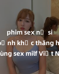 phim sex nữ sinh Khoảnh khắc thăng hoa cùng sex milf Việt Nam: Trải nghiệm đắm chìm trong đam mê không gì sánh bằng