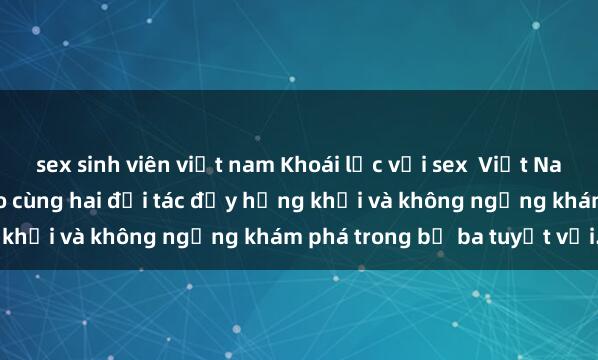 sex sinh viên việt nam Khoái lạc với sex  Việt Nam: Trải nghiệm đỉnh cao cùng hai đối tác đầy hứng khởi và không ngừng khám phá trong bộ ba tuyệt vời.