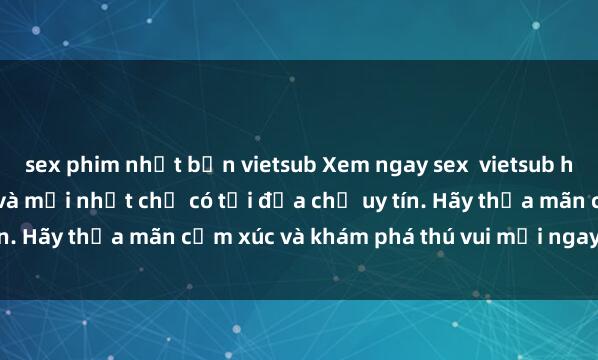 sex phim nhật bản vietsub Xem ngay sex  vietsub hấp dẫn, đầy kích thích và mới nhất chỉ có tại địa chỉ uy tín. Hãy thỏa mãn cảm xúc và khám phá thú vui mới ngay hôm nay!