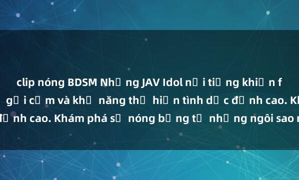 clip nóng BDSM Những JAV Idol nổi tiếng khiến fan mê mẩn bởi hình thể gợi cảm và khả năng thể hiện tình dục đỉnh cao. Khám phá sự nóng bỏng từ những ngôi sao người lớn này!