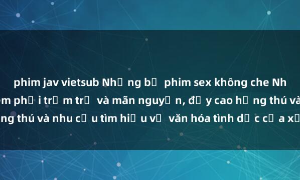 phim jav vietsub Những bộ phim sex không che Nhật Bản khiến người xem phải trầm trồ và mãn nguyện, đẩy cao hứng thú và nhu cầu tìm hiểu về văn hóa tình dục của xứ sở hoa anh đào.