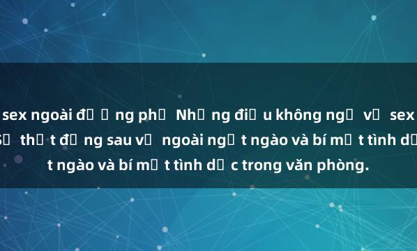 sex ngoài đường phố Những điều không ngờ về sex thư ký Việt Nam: Sự thật đằng sau vẻ ngoài ngọt ngào và bí mật tình dục trong văn phòng.