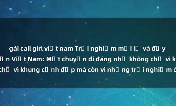 gái call girl việt nam Trải nghiệm mới lạ và đầy kích thích với sex khách sạn Việt Nam: Một chuyến đi đáng nhớ không chỉ vì khung cảnh đẹp mà còn vì những trải nghiệm độc đáo và cuốn hút.