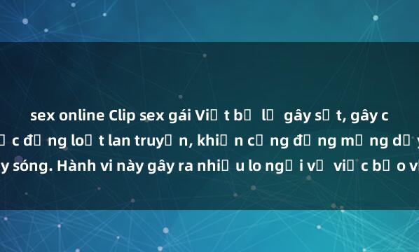 sex online Clip sex gái Việt bị lộ gây sốt, gây chấn động dư luận. Tin tức đồng loạt lan truyền, khiến cộng đồng mạng dậy sóng. Hành vi này gây ra nhiều lo ngại về việc bảo vệ dữ liệu cá nhân và đạo đ
