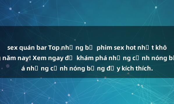sex quán bar Top những bộ phim sex hot nhất không thể bỏ lỡ trong năm nay! Xem ngay để khám phá những cảnh nóng bỏng đầy kích thích.