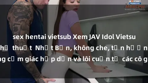 sex hentai vietsub Xem JAV Idol Vietsub – Đỉnh cao của nghệ thuật  Nhật Bản, không che, tận hưởng cảm giác hấp dẫn và lôi cuốn từ các cô gái xinh đẹp, gợi cảm.