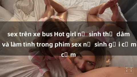 sex trên xe bus Hot girl nữ sinh thủ dâm và làm tình trong phim sex nữ sinh gợi cảm