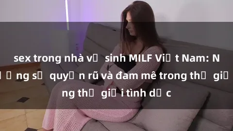 sex trong nhà vệ sinh MILF Việt Nam: Nơi tận hưởng sự quyến rũ và đam mê trong thế giới tình dục