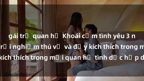 gái trẻ quan hệ Khoái cảm tình yêu 3 người Việt Nam: Trải nghiệm thú vị và đầy kích thích trong mối quan hệ tình dục hấp dẫn!