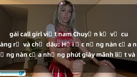 gái call girl việt nam Chuyện kể về cuộc tình cấm của chàng rể và chị dâu: Hồi ức nồng nàn của những phút giây mãnh liệt và đam mê