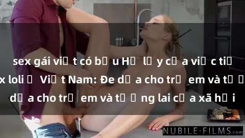 sex gái việt có bầu Hệ lụy của việc tiếp tục lan rộng sex loli ở Việt Nam: Đe dọa cho trẻ em và tương lai của xã hội