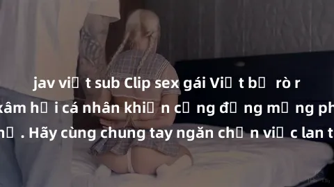jav việt sub Clip sex gái Việt bị rò rỉ gây sốc: Hành vi xâm hại cá nhân khiến cộng đồng mạng phẫn nộ. Hãy cùng chung tay ngăn chặn việc lan truyền nội dung độc hại này!