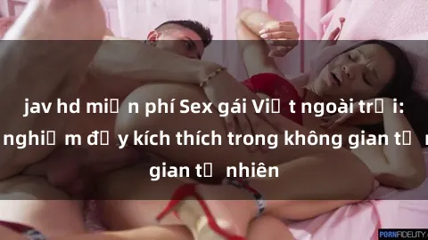 jav hd miễn phí Sex gái Việt ngoài trời: Trải nghiệm đầy kích thích trong không gian tự nhiên