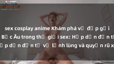 sex cosplay anime Khám phá vẻ đẹp gợi cảm của phụ nữ Bắc Âu trong thế giới sex: Hấp dẫn đến từ vẻ lạnh lùng và quyến rũ xen lẫn