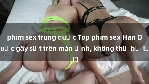phim sex trung quốc Top phim sex Hàn Quốc gây sốt trên màn ảnh, không thể bỏ lỡ