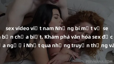 sex video việt nam Những bí mật về sex gái Nhật Bản mà bạn chưa biết. Khám phá văn hóa sex độc đáo của người Nhật qua những truyền thống và thực hành không giống ai.