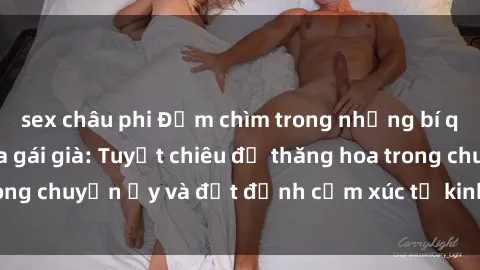 sex châu phi Đắm chìm trong những bí quyết làm tình của gái già: Tuyệt chiêu để thăng hoa trong chuyện ấy và đạt đỉnh cảm xúc từ kinh nghiêm lâu năm