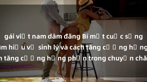 gái việt nam dâm đãng Bí mật cuộc sống sex bà nội trợ: Tìm hiểu về sinh lý và cách tăng cường hưng phấn trong chuyện chăn gối