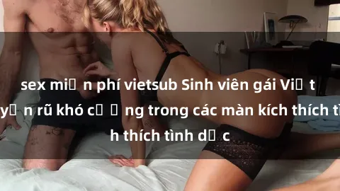 sex miễn phí vietsub Sinh viên gái Việt Nam quyến rũ khó cưỡng trong các màn kích thích tình dục