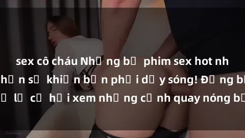 sex cô cháu Những bộ phim sex hot nhất năm nay chắc chắn sẽ khiến bạn phải dậy sóng! Đừng bỏ lỡ cơ hội xem những cảnh quay nóng bỏng chưa từng thấy!