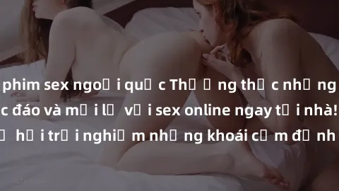 phim sex ngoại quốc Thưởng thức những trải nghiệm độc đáo và mới lạ với sex online ngay tại nhà! Đừng bỏ lỡ cơ hội trải nghiệm những khoái cảm đỉnh cao chỉ trong vài thao tác đơn giản.