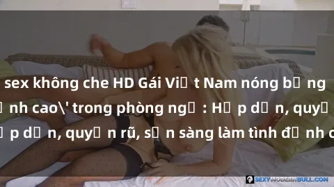 sex không che HD Gái Việt Nam nóng bỏng chinh phục 'đỉnh cao' trong phòng ngủ: Hấp dẫn, quyến rũ, sẵn sàng làm tình đỉnh cao không ngờ!