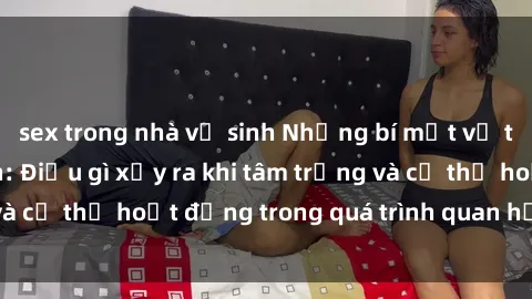 sex trong nhà vệ sinh Những bí mật về tình dục người lớn: Điều gì xảy ra khi tâm trạng và cơ thể hoạt động trong quá trình quan hệ tình dục?