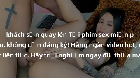 khách sạn quay lén Tải phim sex miễn phí chất lượng cao, không cần đăng ký! Hàng ngàn video hot, cập nhật liên tục. Hãy trải nghiệm ngay để thỏa mãn khao khát tình dục của bạn!