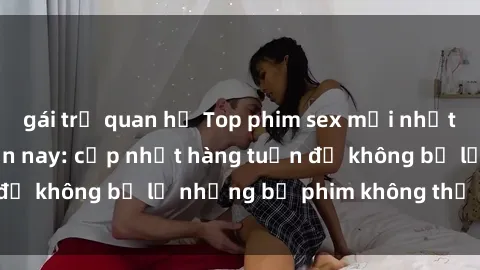 gái trẻ quan hệ Top phim sex mới nhất đang hot nhất hiện nay: cập nhật hàng tuần để không bỏ lỡ những bộ phim không thể bỏ qua!