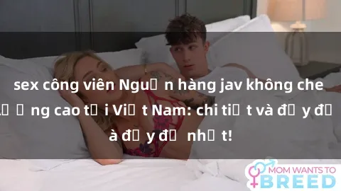 sex công viên Nguồn hàng jav không che chất lượng cao tại Việt Nam: chi tiết và đầy đủ nhất!