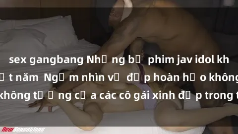 sex gangbang Những bộ phim jav idol không che hấp dẫn nhất năm  Ngắm nhìn vẻ đẹp hoàn hảo không tưởng của các cô gái xinh đẹp trong thế giới jav idol.