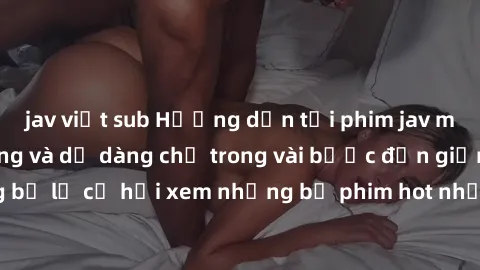 jav việt sub Hướng dẫn tải phim jav miễn phí nhanh chóng và dễ dàng chỉ trong vài bước đơn giản. Đừng bỏ lỡ cơ hội xem những bộ phim hot nhất của ngành công nghiệp này!