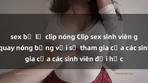 sex bị lộ clip nóng Clip sex sinh viên gây sốc: Cảnh quay nóng bỏng với sự tham gia của các sinh viên đại học
