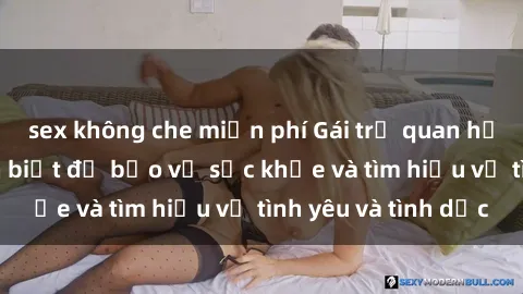 sex không che miễn phí Gái trẻ quan hệ: Những điều cần biết để bảo vệ sức khỏe và tìm hiểu về tình yêu và tình dục