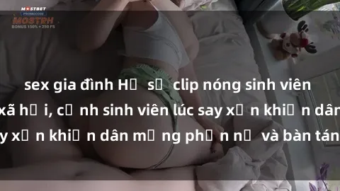 sex gia đình Hồ sơ clip nóng sinh viên gây sốt trên mạng xã hội, cảnh sinh viên lúc say xỉn khiến dân mạng phẫn nộ và bàn tán nhiều.