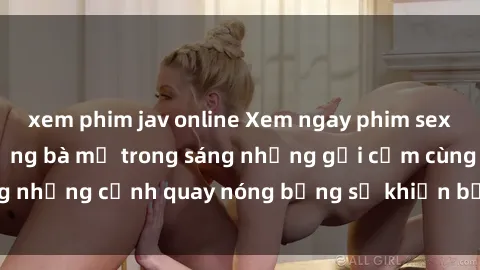 xem phim jav online Xem ngay phim sex milf đỉnh cao, những bà mẹ trong sáng nhưng gợi cảm cùng những cảnh quay nóng bỏng sẽ khiến bạn không thể rời mắt!