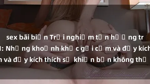 sex bãi biển Trải nghiệm tận hưởng trong phim sex BDSM: Những khoảnh khắc gợi cảm và đầy kích thích sẽ khiến bạn không thể rời mắt