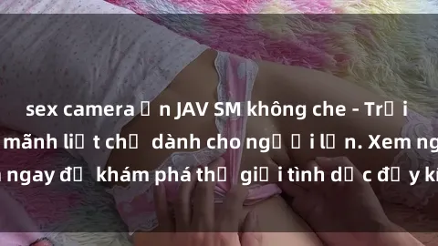 sex camera ẩn JAV SM không che - Trải nghiệm độc đáo và mãnh liệt chỉ dành cho người lớn. Xem ngay để khám phá thế giới tình dục đầy kích thích và đam mê.