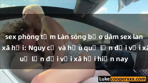 sex phòng tắm Làn sóng bạo dâm sex lan rộ trên mạng xã hội: Nguy cơ và hậu quả lớn đối với xã hội hiện nay