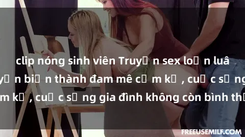 clip nóng sinh viên Truyện sex loạn luân: Khi tình thân chuyển biến thành đam mê cấm kỵ, cuộc sống gia đình không còn bình thường!
