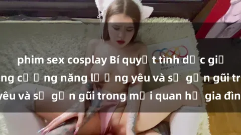 phim sex cosplay Bí quyết tình dục giữa mẹ con: 5 cách tăng cường năng lượng yêu và sự gần gũi trong mối quan hệ gia đình