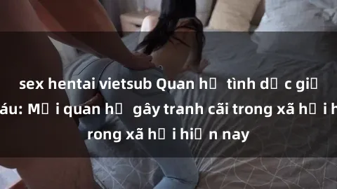 sex hentai vietsub Quan hệ tình dục giữa ông cháu: Mối quan hệ gây tranh cãi trong xã hội hiện nay