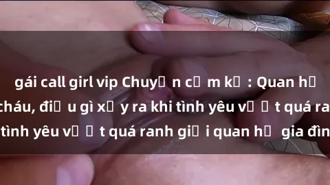 gái call girl vip Chuyện cấm kỵ: Quan hệ tình dục giữa cô cháu, điều gì xảy ra khi tình yêu vượt quá ranh giới quan hệ gia đình?