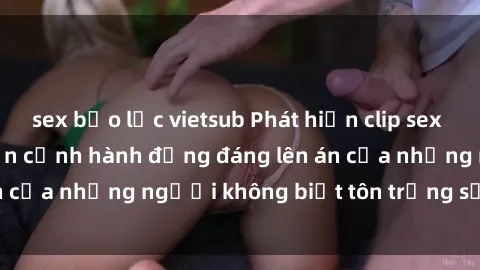 sex bạo lực vietsub Phát hiện clip sex quay lén gây sốc: Cận cảnh hành động đáng lên án của những người không biết tôn trọng sự riêng tư