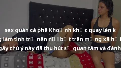 sex quán cà phê Khoảnh khắc quay lén khiến cặp đôi đang làm tình trở nên nổi bật trên mạng xã hội. Hành động gây chú ý này đã thu hút sự quan tâm và đánh giá trái chiều từ cộng đồng mạng.