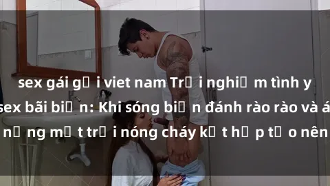 sex gái gọi viet nam Trải nghiệm tình yêu nồng cháy tại sex bãi biển: Khi sóng biển đánh rào rào và ánh nắng mặt trời nóng cháy kết hợp tạo nên bầu không khí lãng mạn.
