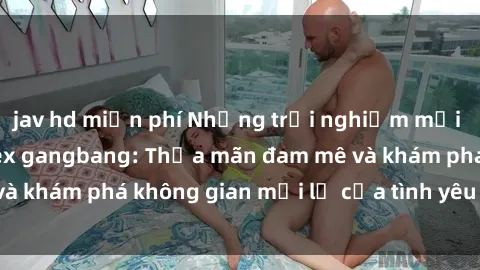 jav hd miễn phí Những trải nghiệm mới lạ và thú vị với sex gangbang: Thỏa mãn đam mê và khám phá không gian mới lạ của tình yêu đồng tính.