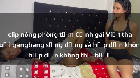 clip nóng phòng tắm Cảnh gái Việt tham gia vào buổi gangbang sống động và hấp dẫn không thể bỏ lỡ