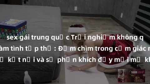 sex gái trung quốc Trải nghiệm không quên khi tham gia làm tình tập thể: Đắm chìm trong cảm giác mãnh liệt của sự kết nối và sự phấn khích đầy mới mẻ khi cùng hòa mình vào vũ điệu đam mê.