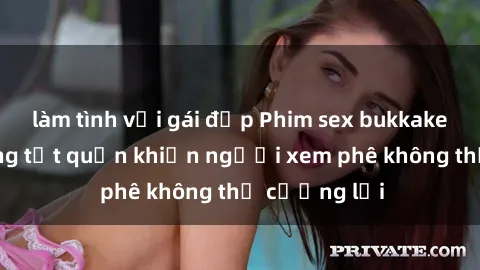 làm tình với gái đẹp Phim sex bukkake: Cảnh tượng tụt quần khiến người xem phê không thể cưỡng lại